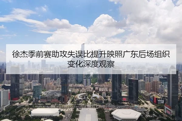 徐杰季前赛助攻失误比提升映照广东后场组织变化深度观察