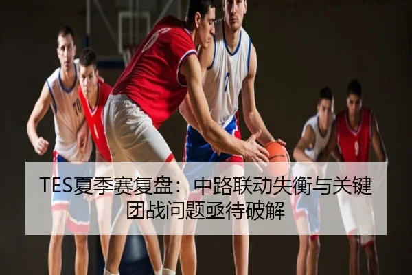 TES夏季赛复盘：中路联动失衡与关键团战问题亟待破解