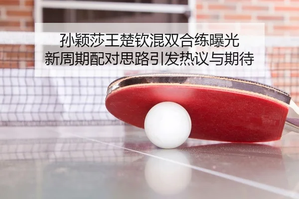 孙颖莎王楚钦混双合练曝光 新周期配对思路引发热议与期待