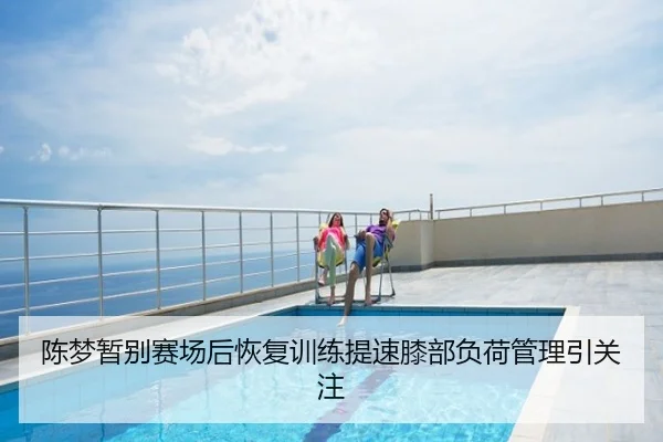 陈梦暂别赛场后恢复训练提速膝部负荷管理引关注