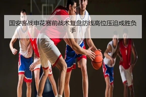 国安客战申花赛前战术复盘防线高位压迫成胜负手