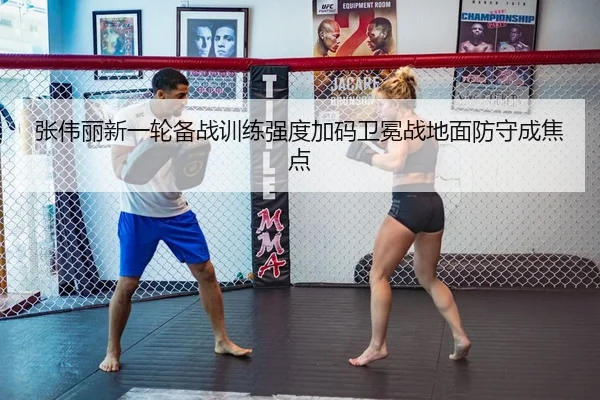 张伟丽新一轮备战训练强度加码卫冕战地面防守成焦点