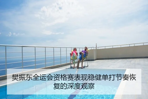 樊振东全运会资格赛表现稳健单打节奏恢复的深度观察