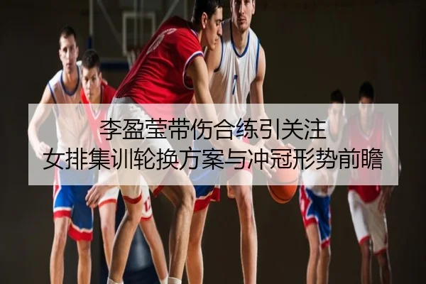 李盈莹带伤合练引关注 女排集训轮换方案与冲冠形势前瞻