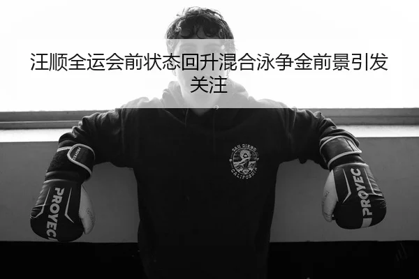 汪顺全运会前状态回升混合泳争金前景引发关注
