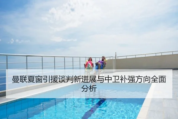 曼联夏窗引援谈判新进展与中卫补强方向全面分析