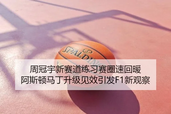 周冠宇新赛道练习赛圈速回暖 阿斯顿马丁升级见效引发F1新观察