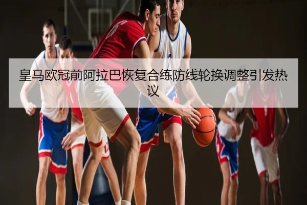 皇马欧冠前阿拉巴恢复合练防线轮换调整引发热议