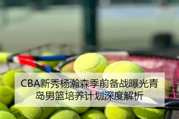 CBA新秀杨瀚森季前备战曝光青岛男篮培养计划深度解析