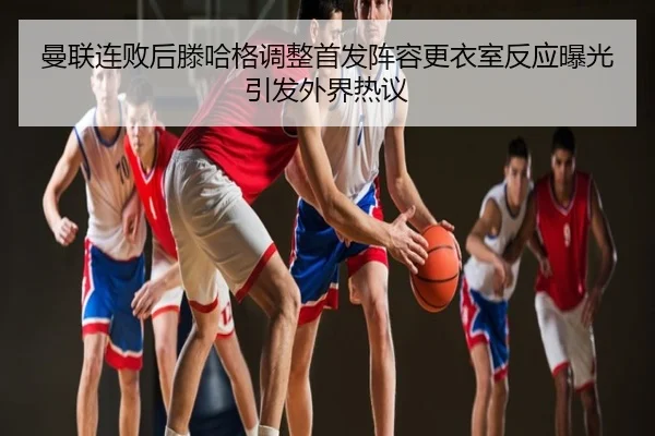 曼联连败后滕哈格调整首发阵容更衣室反应曝光引发外界热议